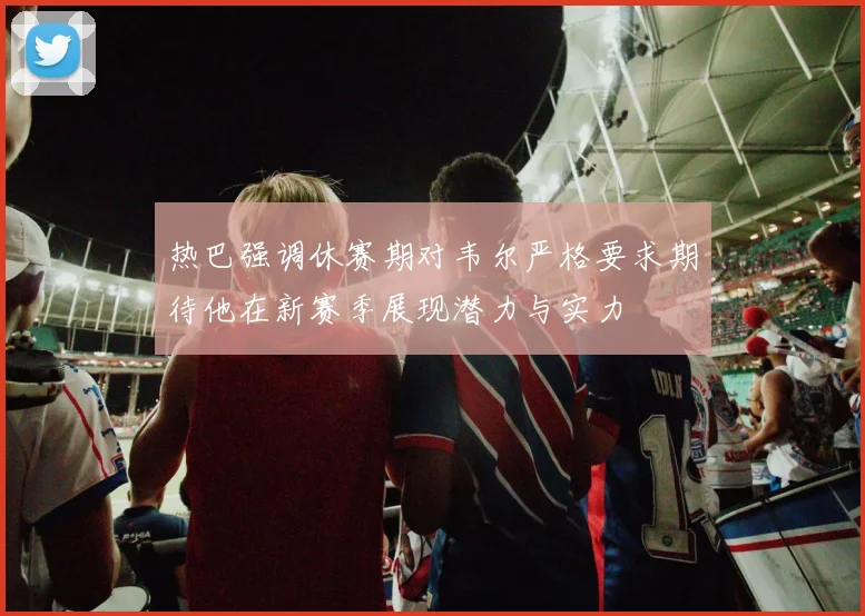热巴强调休赛期对韦尔严格要求期待他在新赛季展现潜力与实力