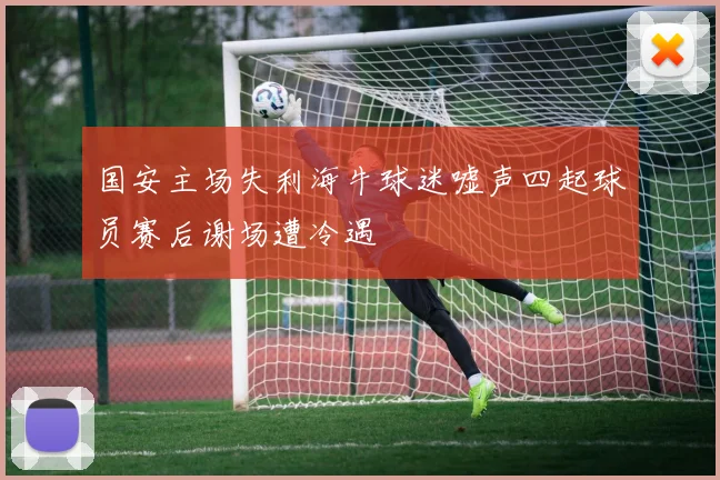 国安主场失利海牛球迷嘘声四起球员赛后谢场遭冷遇