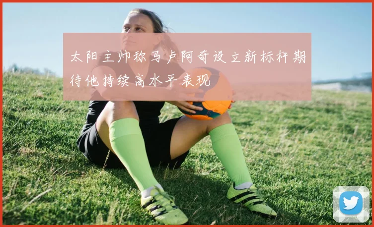 太阳主帅称马卢阿奇设立新标杆期待他持续高水平表现