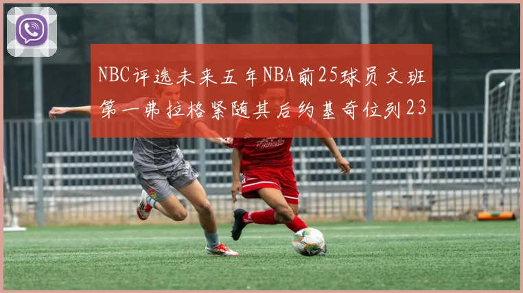 NBC评选未来五年NBA前25球员文班第一弗拉格紧随其后约基奇位列23