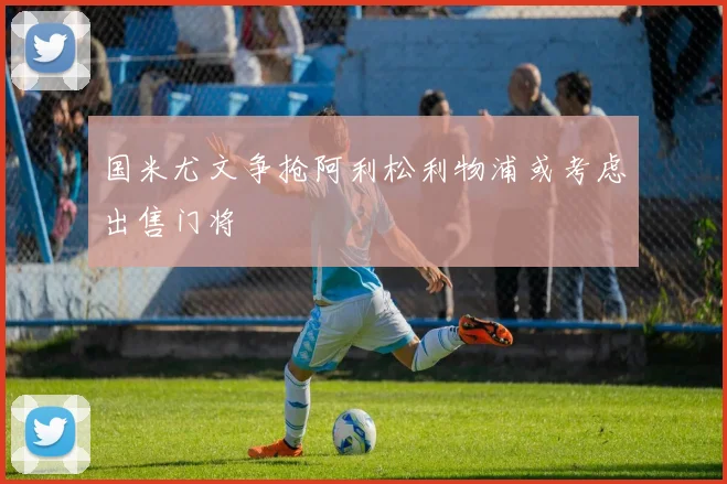 国米尤文争抢阿利松利物浦或考虑出售门将