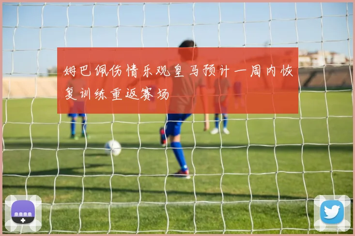 姆巴佩伤情乐观皇马预计一周内恢复训练重返赛场