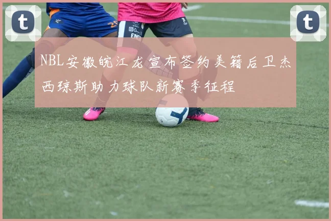 NBL安徽皖江龙宣布签约美籍后卫杰西琼斯助力球队新赛季征程
