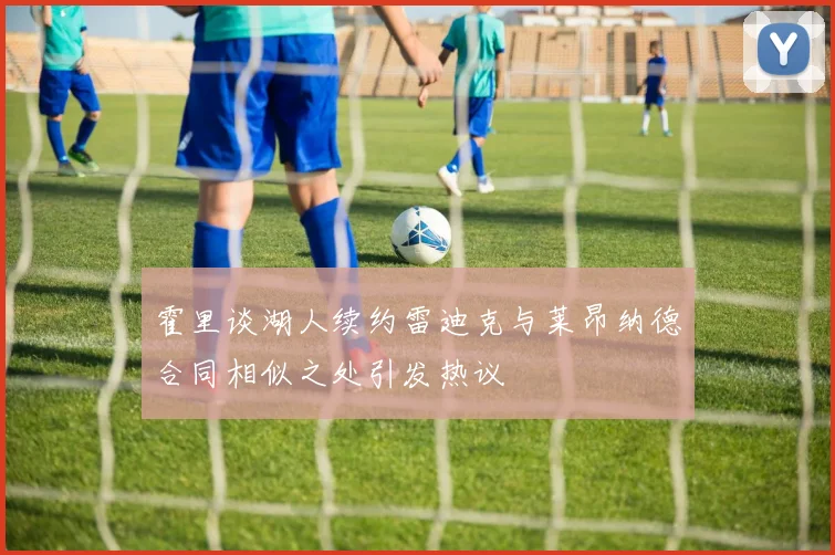 霍里谈湖人续约雷迪克与莱昂纳德合同相似之处引发热议