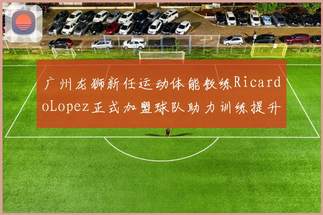 广州龙狮新任运动体能教练RicardoLopez正式加盟球队助力训练提升
