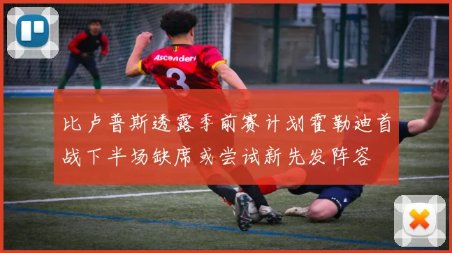 比卢普斯透露季前赛计划霍勒迪首战下半场缺席或尝试新先发阵容