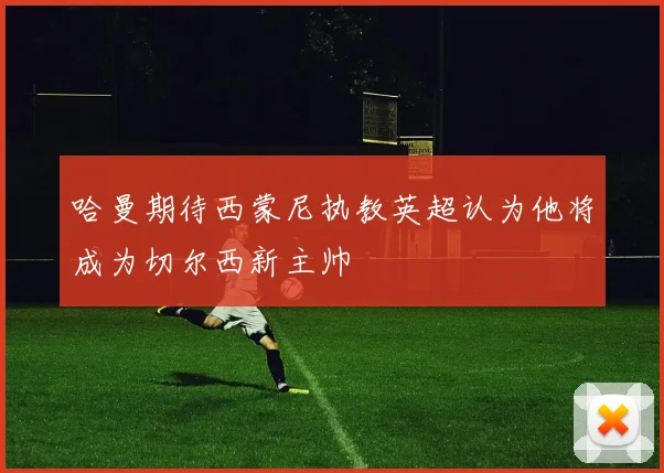 哈曼期待西蒙尼执教英超认为他将成为切尔西新主帅