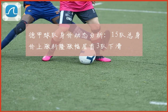 德甲球队身价动态分析：15队总身价上涨科隆涨幅居首3队下滑