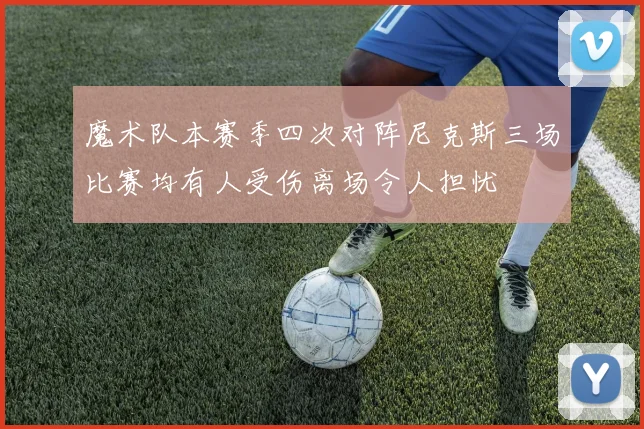 魔术队本赛季四次对阵尼克斯三场比赛均有人受伤离场令人担忧