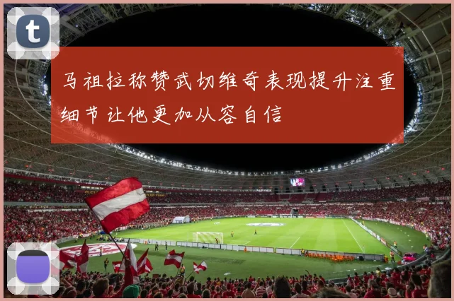 马祖拉称赞武切维奇表现提升注重细节让他更加从容自信