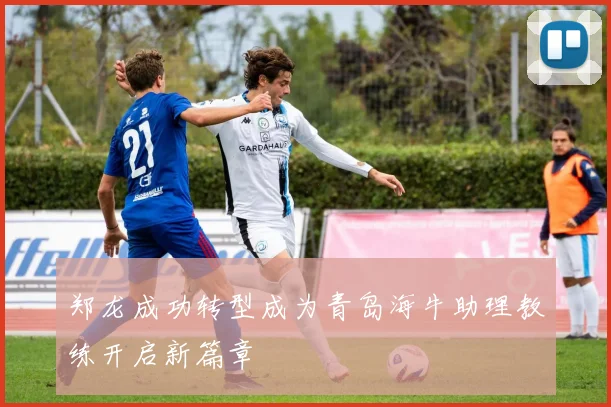 郑龙成功转型成为青岛海牛助理教练开启新篇章
