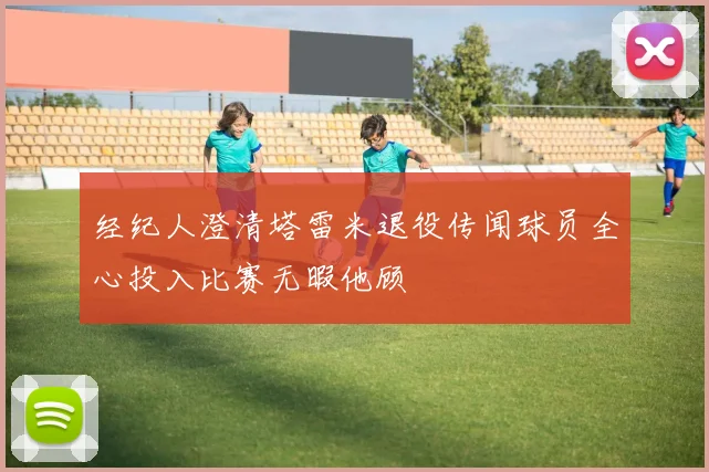 经纪人澄清塔雷米退役传闻球员全心投入比赛无暇他顾