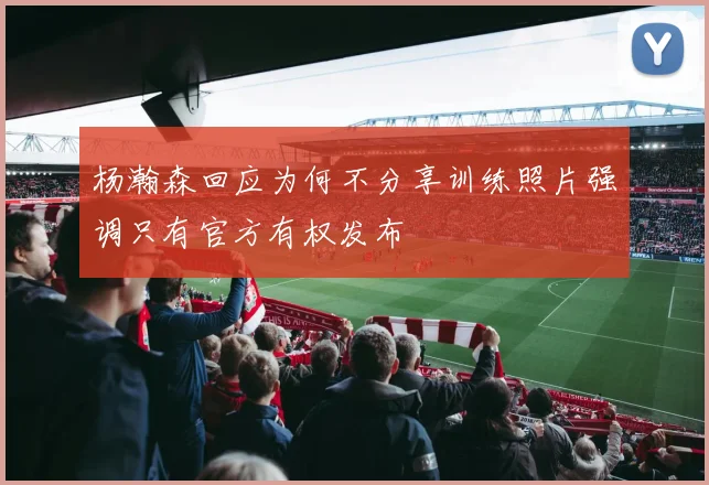 杨瀚森回应为何不分享训练照片强调只有官方有权发布