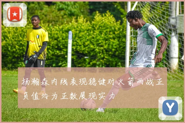 杨瀚森内线表现稳健对火箭两战正负值均为正数展现实力
