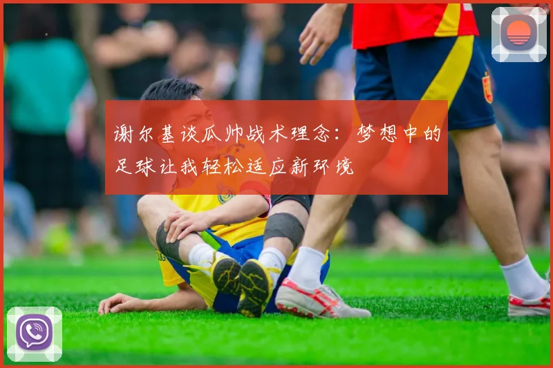 谢尔基谈瓜帅战术理念：梦想中的足球让我轻松适应新环境