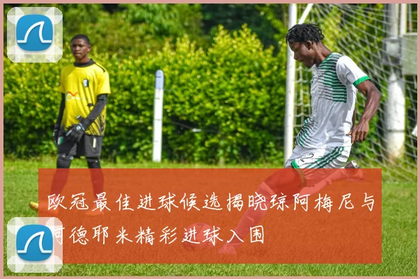 欧冠最佳进球候选揭晓琼阿梅尼与阿德耶米精彩进球入围