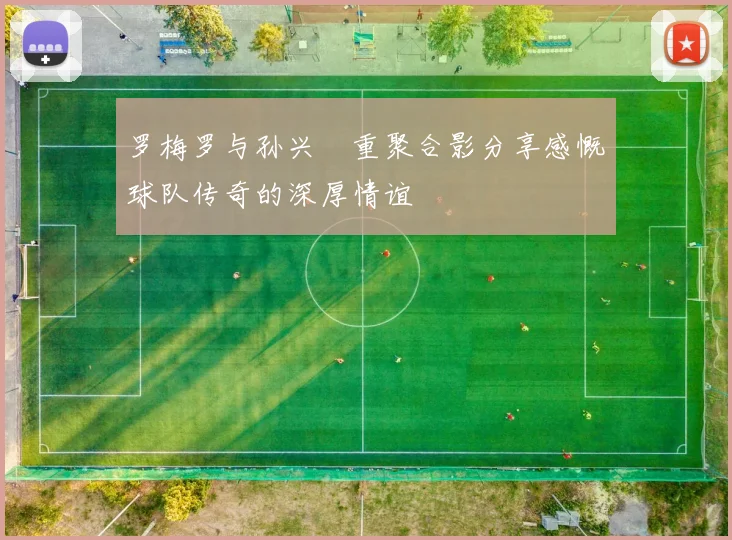 罗梅罗与孙兴慜重聚合影分享感慨球队传奇的深厚情谊