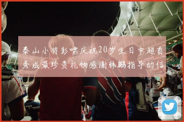泰山小将彭啸庆祝20岁生日中超首秀成最珍贵礼物感谢韩鹏指导的信任与支持