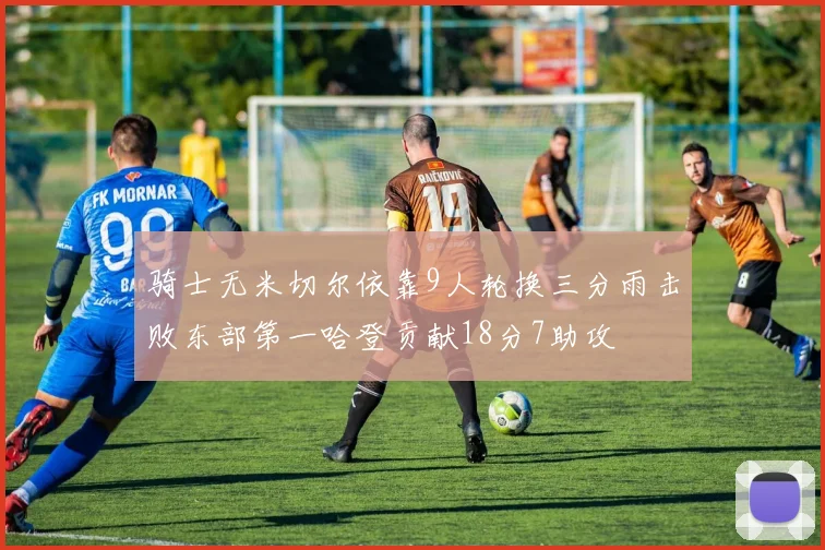 骑士无米切尔依靠9人轮换三分雨击败东部第一哈登贡献18分7助攻