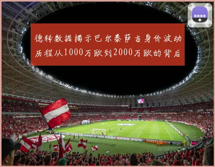 德转数据揭示巴尔泰萨吉身价波动历程从1000万欧到2000万欧的背后故事