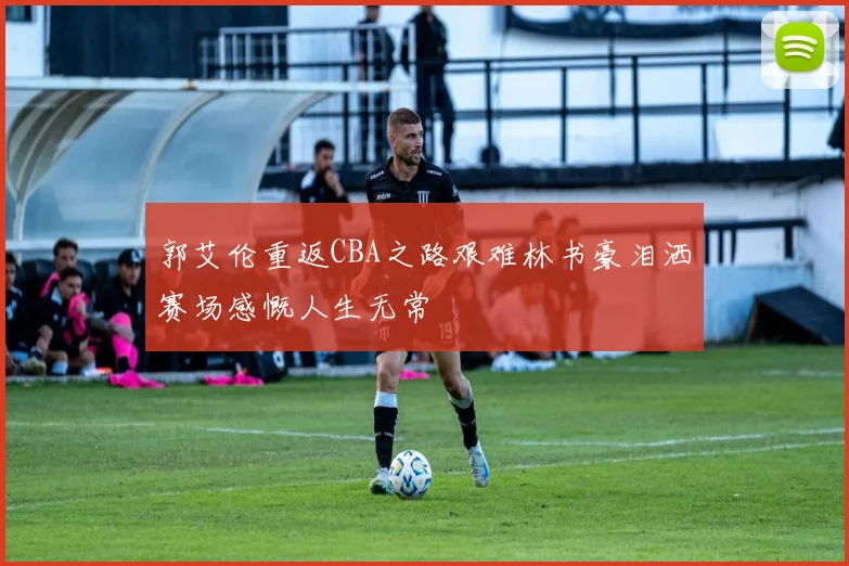 郭艾伦重返CBA之路艰难林书豪泪洒赛场感慨人生无常