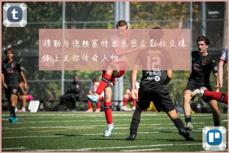 穆勒与德赖塞特尔亲密合影社交媒体上互称传奇人物