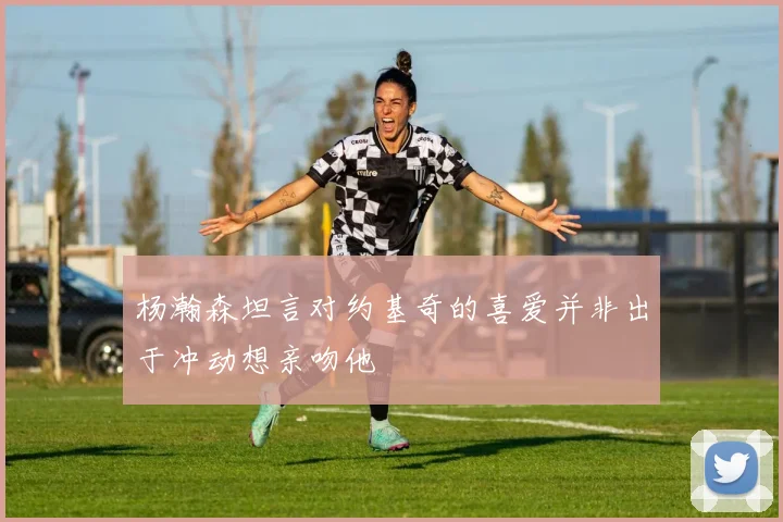 杨瀚森坦言对约基奇的喜爱并非出于冲动想亲吻他