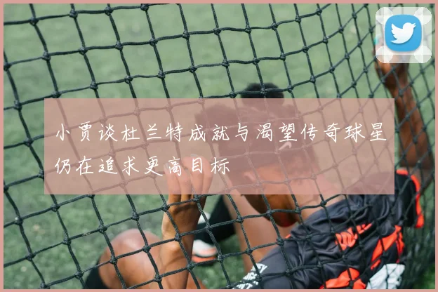 小贾谈杜兰特成就与渴望传奇球星仍在追求更高目标