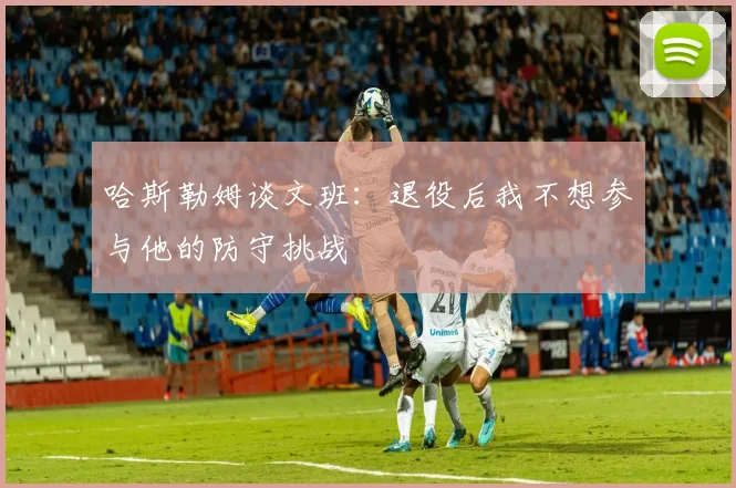哈斯勒姆谈文班：退役后我不想参与他的防守挑战