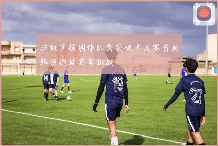 班凯罗强调球队需突破季后赛首轮瓶颈迎接更高挑战