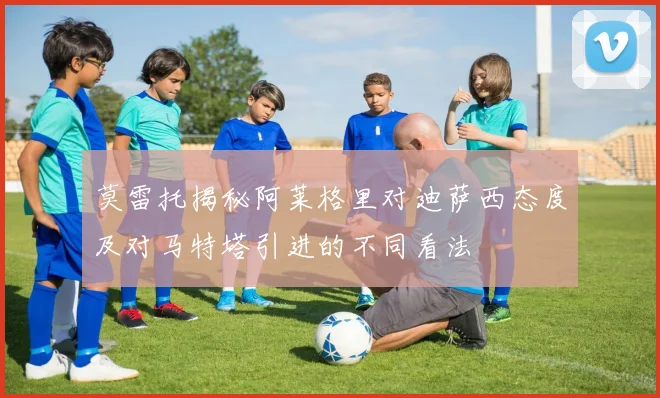 莫雷托揭秘阿莱格里对迪萨西态度及对马特塔引进的不同看法