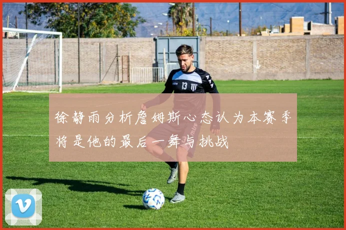 徐静雨分析詹姆斯心态认为本赛季将是他的最后一舞与挑战