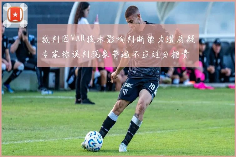 裁判因VAR技术影响判断能力遭质疑专家称误判现象普遍不应过分指责