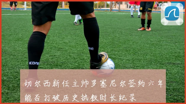 切尔西新任主帅罗塞尼尔签约六年能否打破历史执教时长纪录